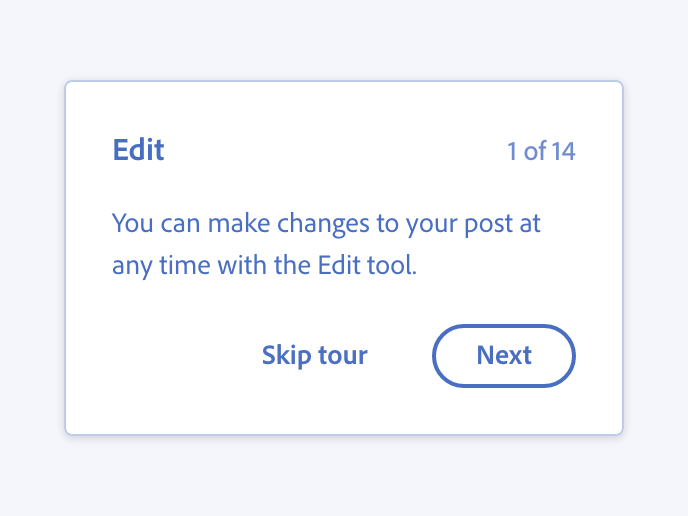 Key example of writing about an action and its effect. Correct usage in a coach mark. Title, Edit. Step 1 of 14. Description, You can make changes to your post at any time with the Edit tool. Primary button, label Next. Secondary button, label Skip tour.