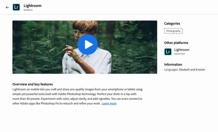 Example of a video demo for Lightroom mobile. Video player with Play button on a frame of a person in a forest touching a plant. Information about the demo, Category, Photography. Other platforms, Lighroom desktop. Information, Languages: Deutsch and 8 more. Title, Overview and key features. Description, Lightroom on mobile lets you craft and share pro-quality images from your smartphone or tablet using simple yet powerful tools built with Adobe Photoshop technology. Perfect your shots in a tap with more than 40 presets. Experiment with color, adjust clarity, and add vignettes. You can even connect to other Adobe apps like Photoshop Fix to retouch and refine your work. Link, Learn more.