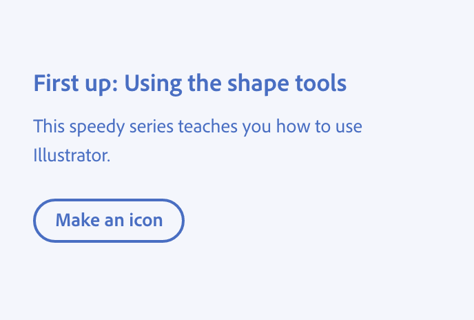 Key example of language that doesn't talk about learning something in-app. Title, First up: Using the shape tools. Description, This speedy series teaches you how to use Illustrator. Button with label, Make an icon.