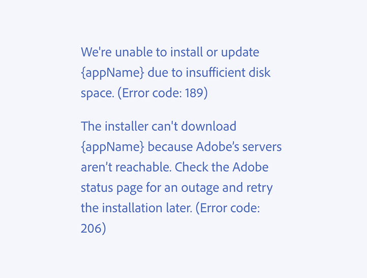 Key example of a correct usage. We're unable to install or update {appName} due to insufficient disk space. (Error code: 189) The installer can't download {appName} because Adobe’s servers aren’t reachable. Check the Adobe status page for an outage and retry the installation later. (Error code: 206)