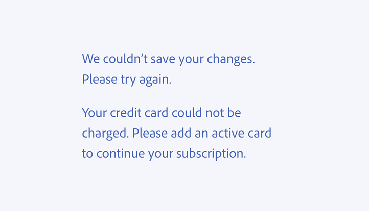 Key example of a correct usage. We couldn’t save your changes. Please try again. Your credit card could not be charged. Please add an active card to continue your subscription.