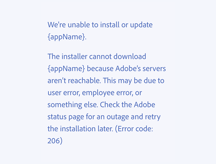 Key example of an incorrect usage. We're unable to install or update {appName}. The installer cannot download {appName} because Adobe’s servers aren’t reachable. This may be due to user error, employee error, or something else. Check the Adobe status page for an outage and retry the installation later. (Error code: 206)