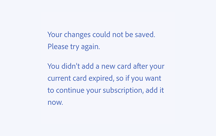 Key example of an incorrect usage. Your changes could not be saved. Please try again. You didn’t add a new card after your current card expired, so if you want to continue your subscription, add it now.