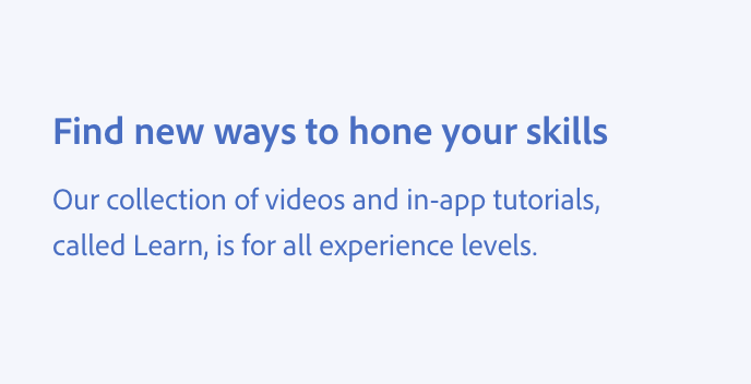 Key example of how to avoid using jargon. Title, Find new ways to hone your skills. Description, Our collection of videos and in-app tutorials, called Learn, is for all experience levels.