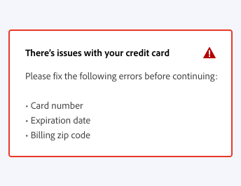 ​​Key example of an incorrect way to write an in-line alert message, which is too specific. In-line alert title, There’s issues with your credit card. Description, Please fix the following errors before continuing. A bulleted list, 3 lines, Card number, Expiration date, Billing zip code.