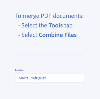 Key example of using a colon. Two examples of correct usage. Bulleted list, title To merge PDF documents, with a colon at the end of the title. 2 list items, Select the Tools tab, Select Combine Files. Form field, label Name, no colon at the end. Entered text Marta Rodriguez.