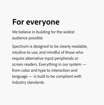 Key example of a block of text that is left aligned to ensure proper readability. Title, For everyone. Body text, We believe in building for the widest audience possible. Spectrum is designed to be clearly readable, intuitive to use, and mindful of those who require alternative input peripherals or screen readers. Everything in our system — from color and type to interaction and language — is built to be compliant with industry standards.