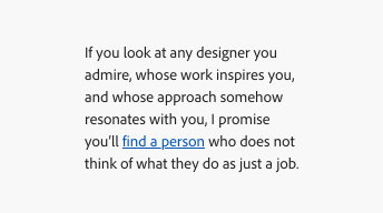 An example of using a primary link in text to call attention to the link. Text says, "If you look at any designer you admire, whose work inspires you, and whose approach somehow resonates with you, I promise you'll find a person who does not think of what they do as just a job." "find a person" is highlighted in Spectrum blue and underlined to present a link.