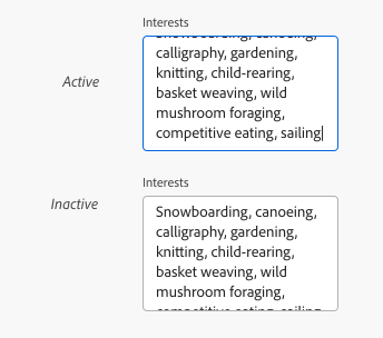Key example of two text areas. Both labeled Interests with a long list of various interests and hobbies as the sample input text. One is an active state text area with input text overflowing out of the top of the text area. The second is an inactive state text area with input text overflowing out of the bottom of the text area. 