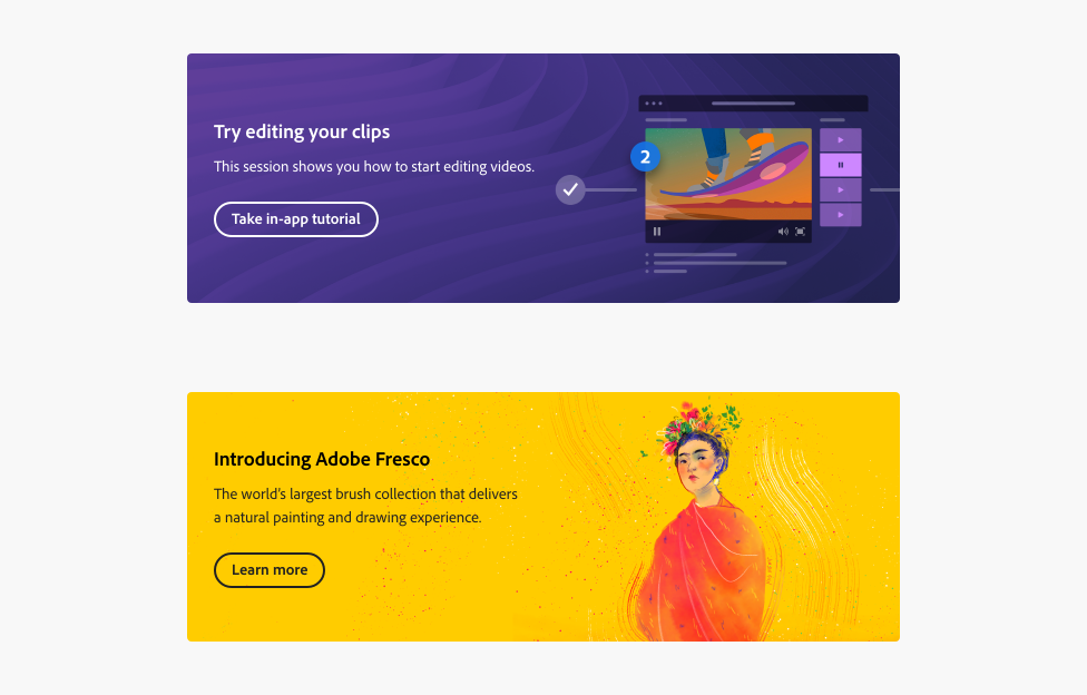Two examples of banners. Example 1, an illustration of a video player, in editing mode on a video frame of a person on a skateboard, on a purple background with an abstract design. Banner title, Try editing your clips. Description, This session shows you how to start editing videos. Button with label, Take in-app tutorial. Example 2, an illustration of a woman with dark hair wearing a red dress and multicolor flowers on her head, on a yellow background with abstract brushstrokes. Banner title, Introducing Adobe Fresco. Description, The world's largest brush collection that delivers a natural painting and drawing experience. Button with label, Learn more.