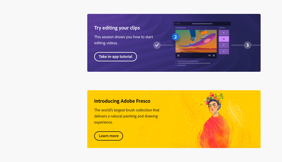 Two examples of banners. Example 1, an illustration of a video player, in editing mode on a video frame of a person on a skateboard, on a purple background with an abstract design. Banner title, Try editing your clips. Description, This session shows you how to start editing videos. Button with label, Take in-app tutorial. Example 2, an illustration of a woman with dark hair wearing a red dress and multicolor flowers on her head, on a yellow background with abstract brushstrokes. Banner title, Introducing Adobe Fresco. Description, The world's largest brush collection that delivers a natural painting and drawing experience. Button with label, Learn more.